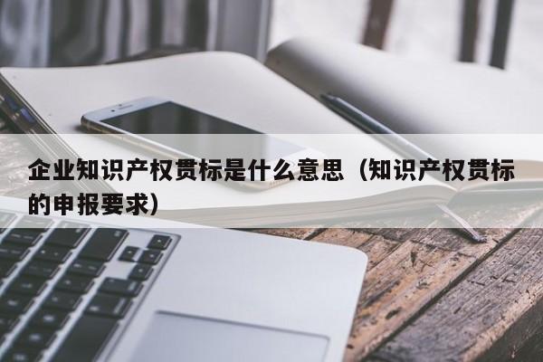 企业知识产权贯标是什么意思（知识产权贯标的申报要求）